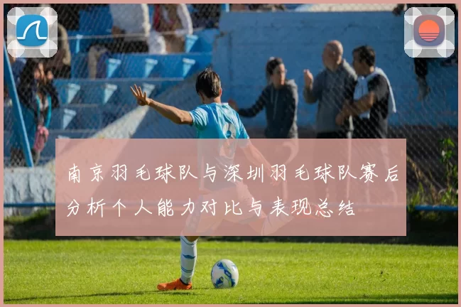 南京羽毛球队与深圳羽毛球队赛后分析个人能力对比与表现总结