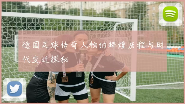 德国足球传奇人物的辉煌历程与时代变迁探秘
