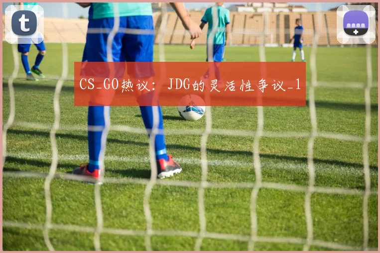 CS_GO热议：JDG的灵活性争议_1