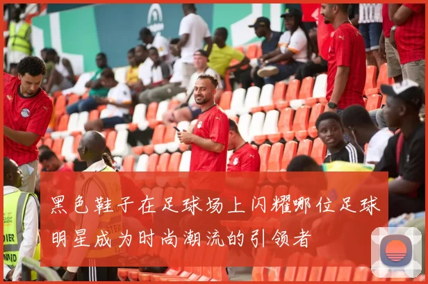 黑色鞋子在足球场上闪耀哪位足球明星成为时尚潮流的引领者