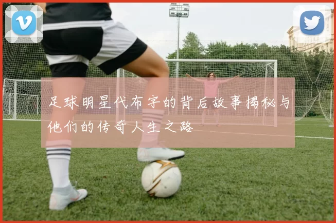 足球明星代布字的背后故事揭秘与他们的传奇人生之路